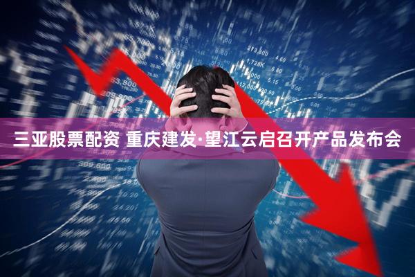 三亚股票配资 重庆建发·望江云启召开产品发布会