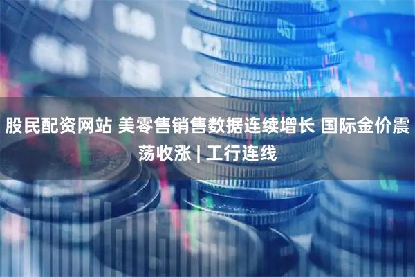 股民配资网站 美零售销售数据连续增长 国际金价震荡收涨 | 工行连线