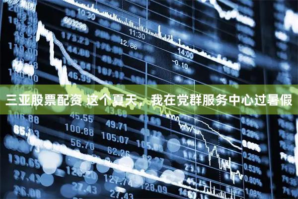 三亚股票配资 这个夏天，我在党群服务中心过暑假