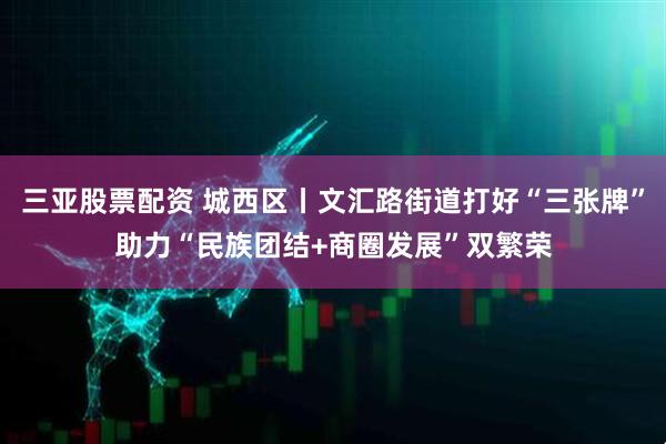 三亚股票配资 城西区丨文汇路街道打好“三张牌”助力“民族团结+商圈发展”双繁荣