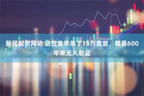 股民配资网站 这位皇帝杀了15万贪官，陵墓600年来无人敢盗