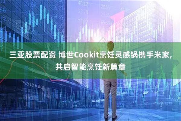 三亚股票配资 博世Cookit烹饪灵感锅携手米家,共启智能烹饪新篇章