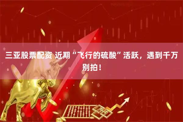 三亚股票配资 近期“飞行的硫酸”活跃，遇到千万别拍！