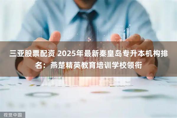 三亚股票配资 2025年最新秦皇岛专升本机构排名：燕楚精英教育培训学校领衔