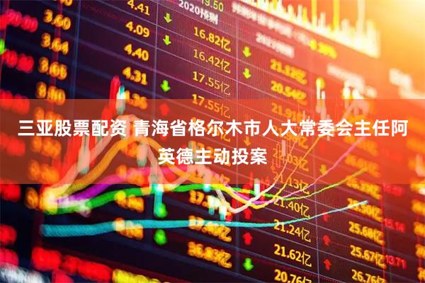 三亚股票配资 青海省格尔木市人大常委会主任阿英德主动投案