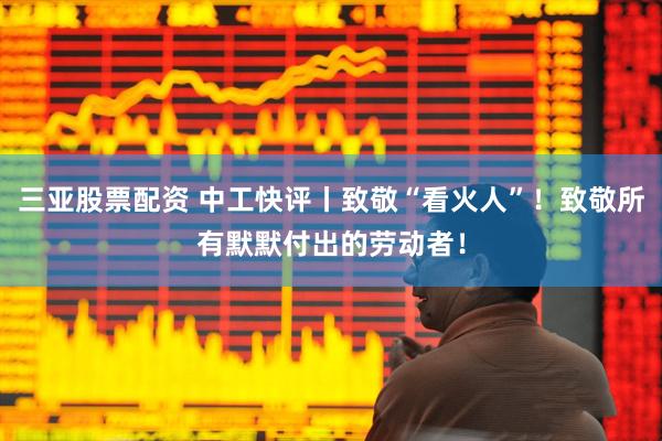 三亚股票配资 中工快评丨致敬“看火人”！致敬所有默默付出的劳动者！