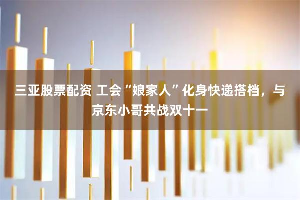 三亚股票配资 工会“娘家人”化身快递搭档，与京东小哥共战双十一