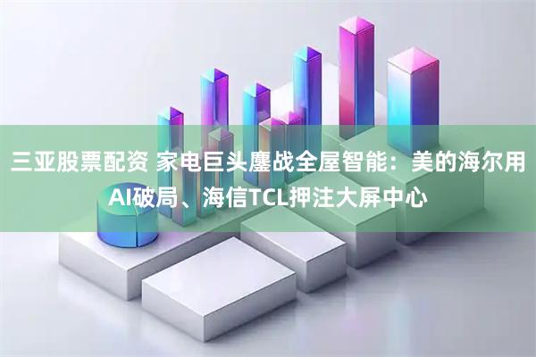 三亚股票配资 家电巨头鏖战全屋智能：美的海尔用AI破局、海信TCL押注大屏中心