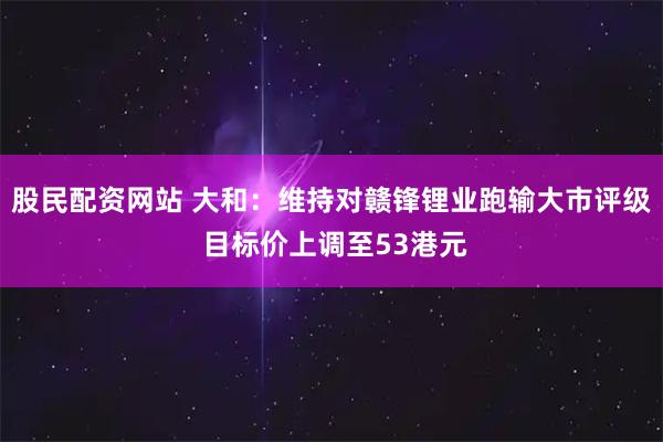 股民配资网站 大和：维持对赣锋锂业跑输大市评级 目标价上调至53港元