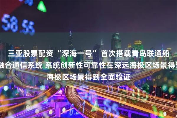 三亚股票配资 “深海一号” 首次搭载青岛联通船载5G专网融合通信系统 系统创新性可靠性在深远海极区场景得到全面验证