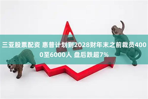 三亚股票配资 惠普计划到2028财年末之前裁员4000至6000人 盘后跌超7%