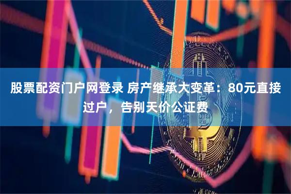 股票配资门户网登录 房产继承大变革：80元直接过户，告别天价公证费