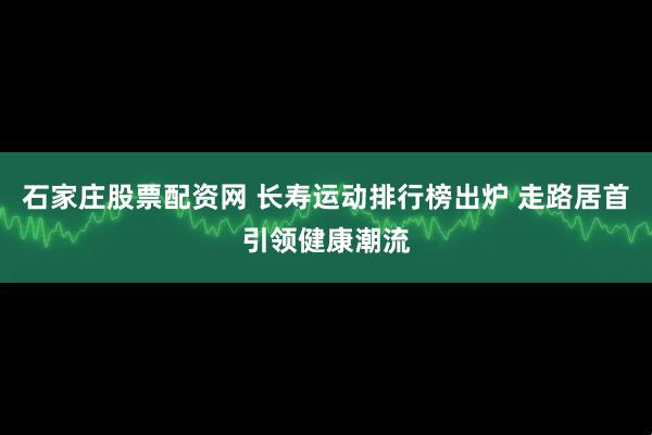 石家庄股票配资网 长寿运动排行榜出炉 走路居首引领健康潮流