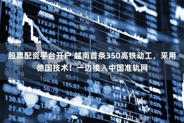 股票配资平台开户 越南首条350高铁动工，采用德国技术！一边接入中国准轨网