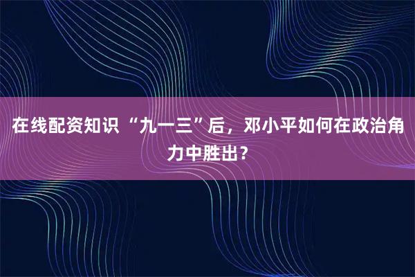 在线配资知识 “九一三”后，邓小平如何在政治角力中胜出？