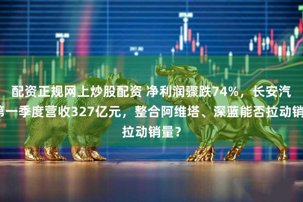 配资正规网上炒股配资 净利润骤跌74%，长安汽车第一季度营收327亿元，整合阿维塔、深蓝能否拉动销量？