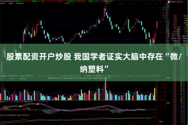 股票配资开户炒股 我国学者证实大脑中存在“微/纳塑料”