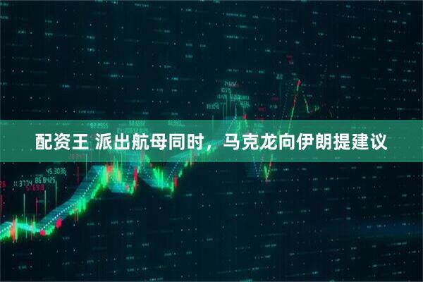配资王 派出航母同时，马克龙向伊朗提建议