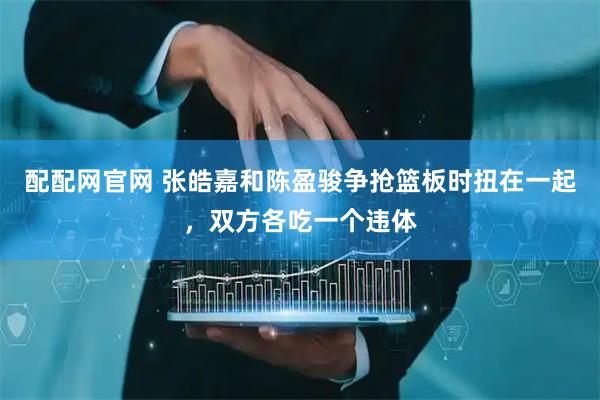 配配网官网 张皓嘉和陈盈骏争抢篮板时扭在一起，双方各吃一个违体