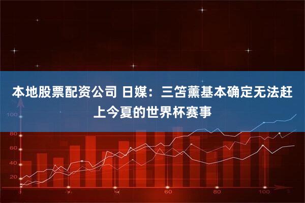 本地股票配资公司 日媒：三笘薰基本确定无法赶上今夏的世界杯赛事