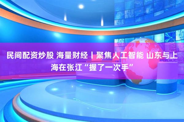 民间配资炒股 海量财经丨聚焦人工智能 山东与上海在张江“握了一次手”