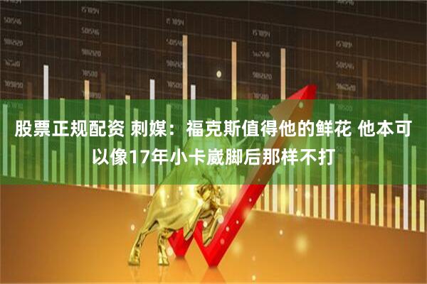 股票正规配资 刺媒：福克斯值得他的鲜花 他本可以像17年小卡崴脚后那样不打