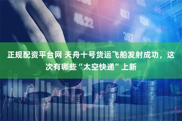 正规配资平台网 天舟十号货运飞船发射成功，这次有哪些“太空快递”上新