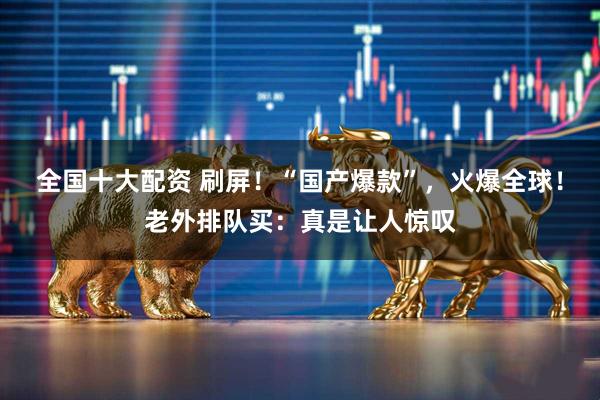 全国十大配资 刷屏！“国产爆款”，火爆全球！老外排队买：真是让人惊叹